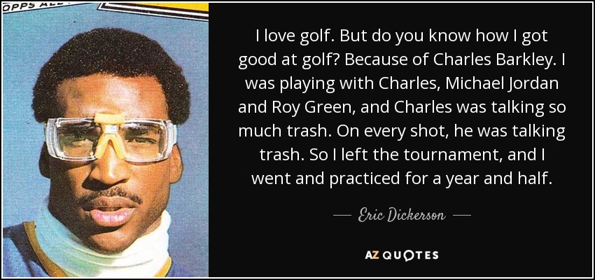 I love golf. But do you know how I got good at golf? Because of Charles Barkley. I was playing with Charles, Michael Jordan and Roy Green, and Charles was talking so much trash. On every shot, he was talking trash. So I left the tournament, and I went and practiced for a year and half. - Eric Dickerson