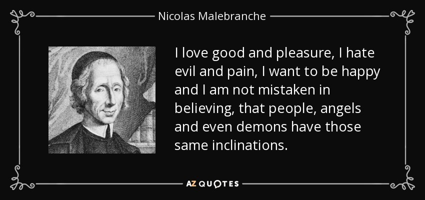 I love good and pleasure, I hate evil and pain, I want to be happy and I am not mistaken in believing, that people, angels and even demons have those same inclinations. - Nicolas Malebranche