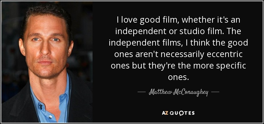 I love good film, whether it's an independent or studio film. The independent films, I think the good ones aren't necessarily eccentric ones but they're the more specific ones. - Matthew McConaughey