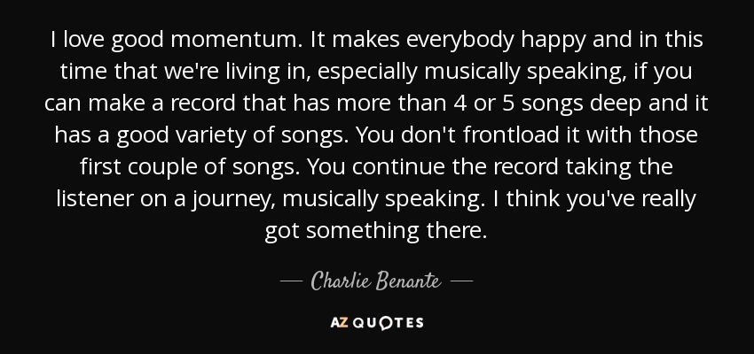 I love good momentum. It makes everybody happy and in this time that we're living in, especially musically speaking, if you can make a record that has more than 4 or 5 songs deep and it has a good variety of songs. You don't frontload it with those first couple of songs. You continue the record taking the listener on a journey, musically speaking. I think you've really got something there. - Charlie Benante