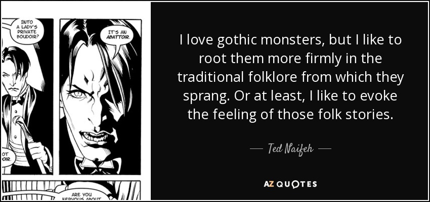 I love gothic monsters, but I like to root them more firmly in the traditional folklore from which they sprang. Or at least, I like to evoke the feeling of those folk stories. - Ted Naifeh
