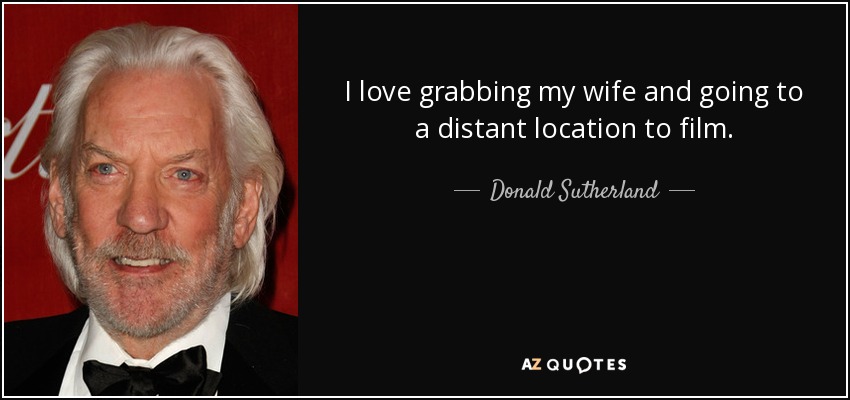 I love grabbing my wife and going to a distant location to film. - Donald Sutherland