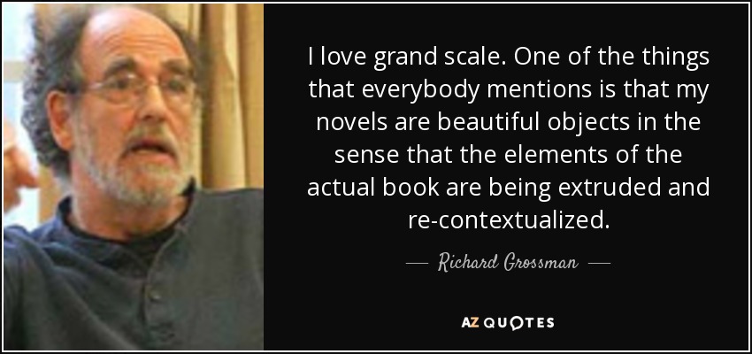 I love grand scale. One of the things that everybody mentions is that my novels are beautiful objects in the sense that the elements of the actual book are being extruded and re-contextualized. - Richard Grossman