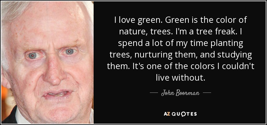 I love green. Green is the color of nature, trees. I'm a tree freak. I spend a lot of my time planting trees, nurturing them, and studying them. It's one of the colors I couldn't live without. - John Boorman