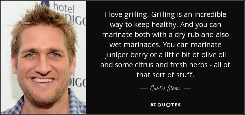 I love grilling. Grilling is an incredible way to keep healthy. And you can marinate both with a dry rub and also wet marinades. You can marinate juniper berry or a little bit of olive oil and some citrus and fresh herbs - all of that sort of stuff. - Curtis Stone