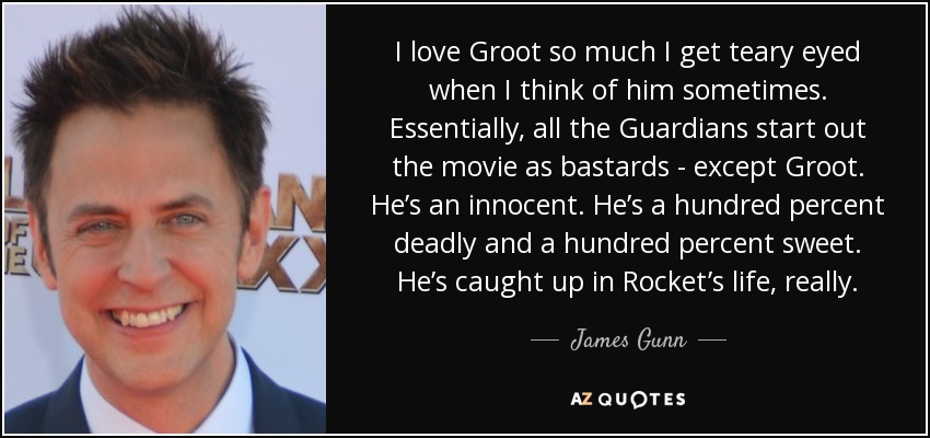 I love Groot so much I get teary eyed when I think of him sometimes. Essentially, all the Guardians start out the movie as bastards - except Groot. He’s an innocent. He’s a hundred percent deadly and a hundred percent sweet. He’s caught up in Rocket’s life, really. - James Gunn