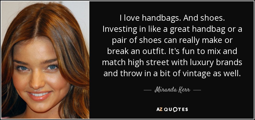 I love handbags. And shoes. Investing in like a great handbag or a pair of shoes can really make or break an outfit. It's fun to mix and match high street with luxury brands and throw in a bit of vintage as well. - Miranda Kerr