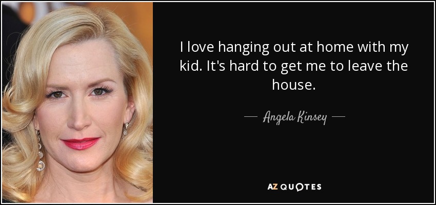 I love hanging out at home with my kid. It's hard to get me to leave the house. - Angela Kinsey