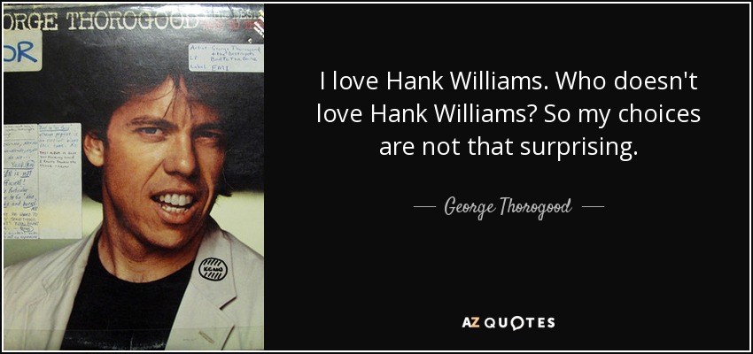 I love Hank Williams. Who doesn't love Hank Williams? So my choices are not that surprising. - George Thorogood