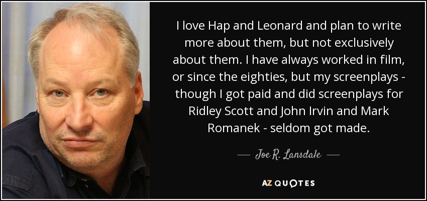 I love Hap and Leonard and plan to write more about them, but not exclusively about them. I have always worked in film, or since the eighties, but my screenplays - though I got paid and did screenplays for Ridley Scott and John Irvin and Mark Romanek - seldom got made. - Joe R. Lansdale