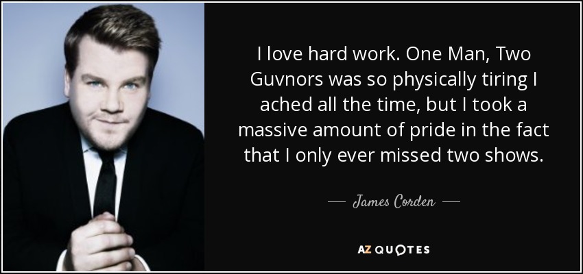 I love hard work. One Man, Two Guvnors was so physically tiring I ached all the time, but I took a massive amount of pride in the fact that I only ever missed two shows. - James Corden