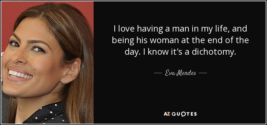 I love having a man in my life, and being his woman at the end of the day. I know it's a dichotomy. - Eva Mendes