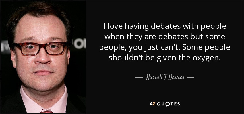 I love having debates with people when they are debates but some people, you just can't. Some people shouldn't be given the oxygen. - Russell T Davies