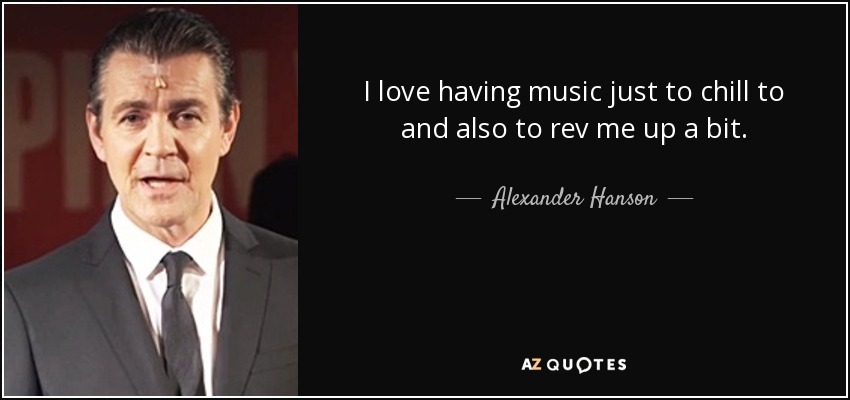 I love having music just to chill to and also to rev me up a bit. - Alexander Hanson