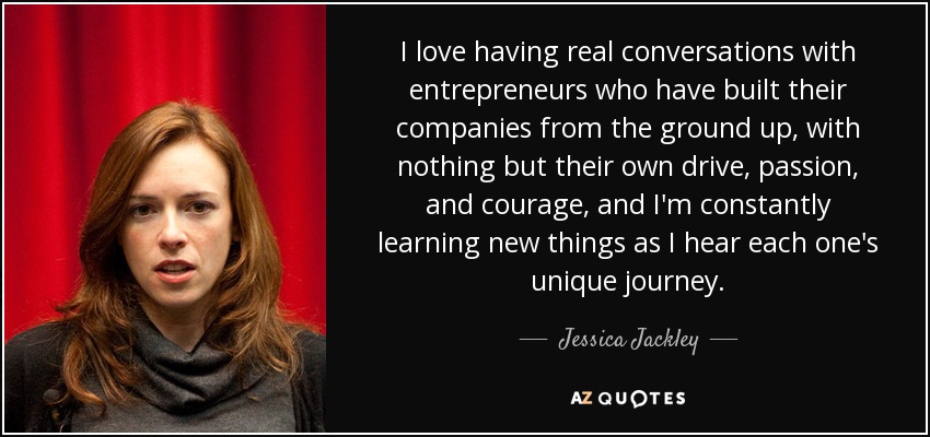 I love having real conversations with entrepreneurs who have built their companies from the ground up, with nothing but their own drive, passion, and courage, and I'm constantly learning new things as I hear each one's unique journey. - Jessica Jackley