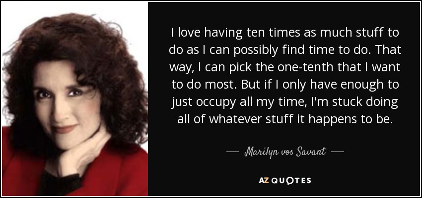 I love having ten times as much stuff to do as I can possibly find time to do. That way, I can pick the one-tenth that I want to do most. But if I only have enough to just occupy all my time, I'm stuck doing all of whatever stuff it happens to be. - Marilyn vos Savant