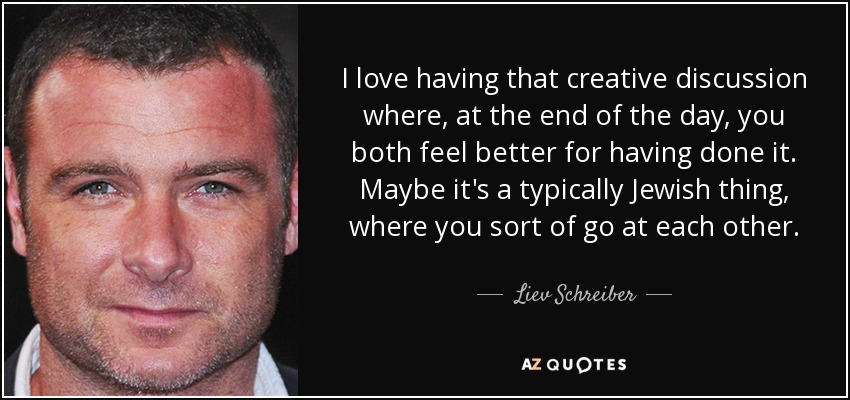 I love having that creative discussion where, at the end of the day, you both feel better for having done it. Maybe it's a typically Jewish thing, where you sort of go at each other. - Liev Schreiber