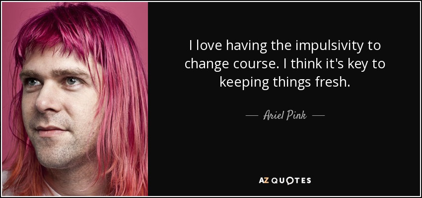 I love having the impulsivity to change course. I think it's key to keeping things fresh. - Ariel Pink