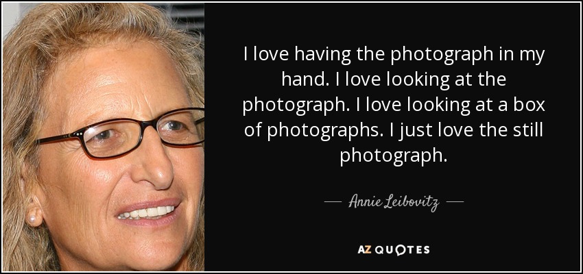 I love having the photograph in my hand. I love looking at the photograph. I love looking at a box of photographs. I just love the still photograph. - Annie Leibovitz