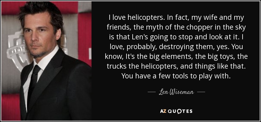 I love helicopters. In fact, my wife and my friends, the myth of the chopper in the sky is that Len's going to stop and look at it. I love, probably, destroying them, yes. You know, It's the big elements, the big toys, the trucks the helicopters, and things like that. You have a few tools to play with. - Len Wiseman