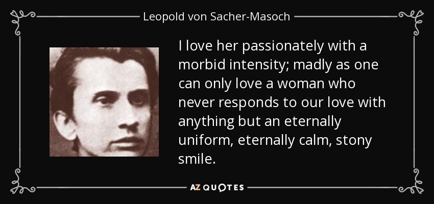 I love her passionately with a morbid intensity; madly as one can only love a woman who never responds to our love with anything but an eternally uniform, eternally calm, stony smile. - Leopold von Sacher-Masoch