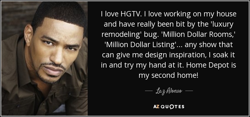 I love HGTV. I love working on my house and have really been bit by the 'luxury remodeling' bug. 'Million Dollar Rooms,' 'Million Dollar Listing'... any show that can give me design inspiration, I soak it in and try my hand at it. Home Depot is my second home! - Laz Alonso