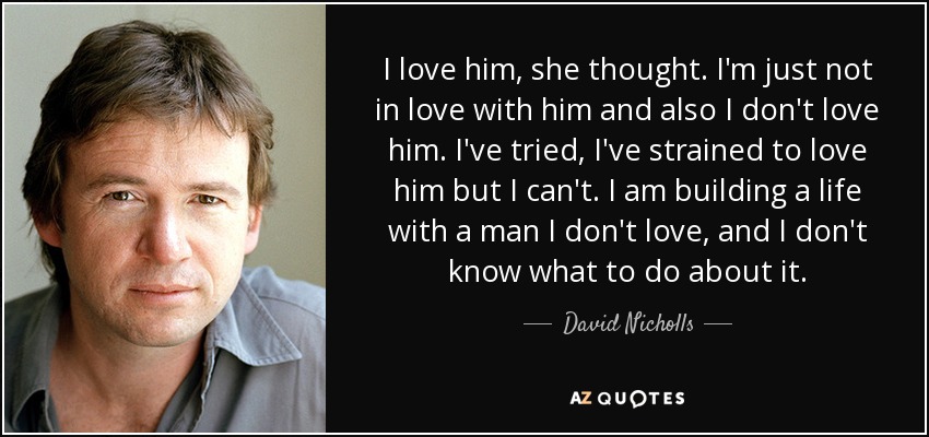 I love him, she thought. I'm just not in love with him and also I don't love him. I've tried, I've strained to love him but I can't. I am building a life with a man I don't love, and I don't know what to do about it. - David Nicholls