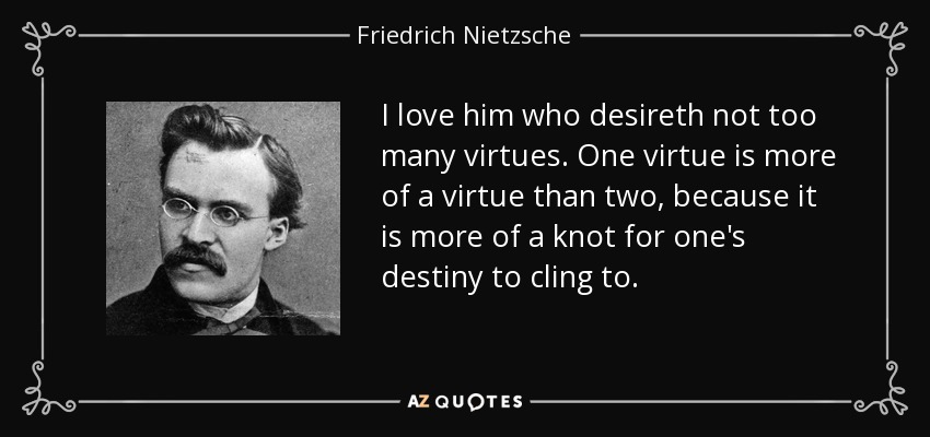 I love him who desireth not too many virtues. One virtue is more of a virtue than two, because it is more of a knot for one's destiny to cling to. - Friedrich Nietzsche