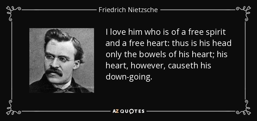 I love him who is of a free spirit and a free heart: thus is his head only the bowels of his heart; his heart, however, causeth his down-going. - Friedrich Nietzsche