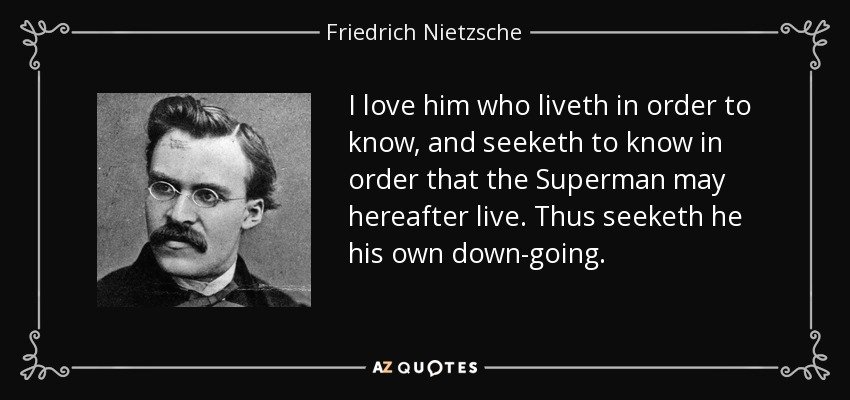 I love him who liveth in order to know, and seeketh to know in order that the Superman may hereafter live. Thus seeketh he his own down-going. - Friedrich Nietzsche