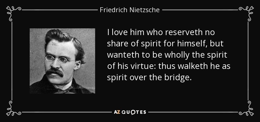 I love him who reserveth no share of spirit for himself, but wanteth to be wholly the spirit of his virtue: thus walketh he as spirit over the bridge. - Friedrich Nietzsche
