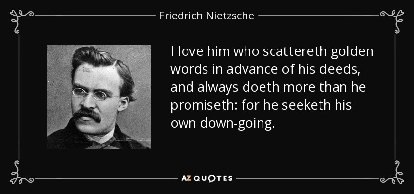 I love him who scattereth golden words in advance of his deeds, and always doeth more than he promiseth: for he seeketh his own down-going. - Friedrich Nietzsche