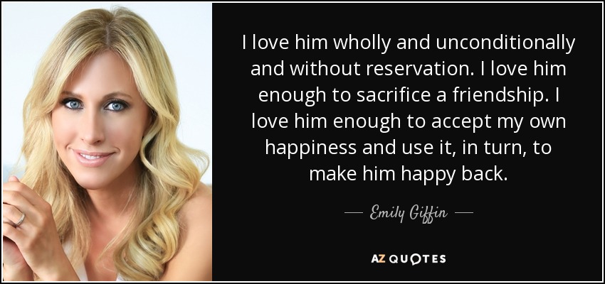 I love him wholly and unconditionally and without reservation. I love him enough to sacrifice a friendship. I love him enough to accept my own happiness and use it, in turn, to make him happy back. - Emily Giffin