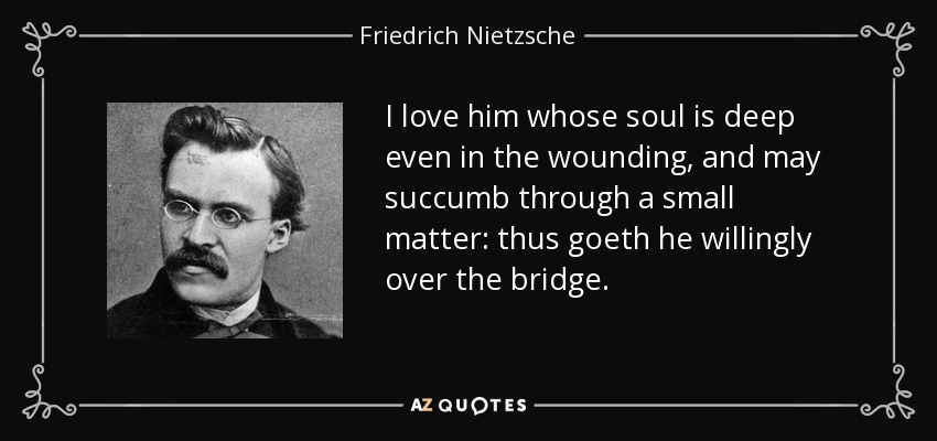 I love him whose soul is deep even in the wounding, and may succumb through a small matter: thus goeth he willingly over the bridge. - Friedrich Nietzsche