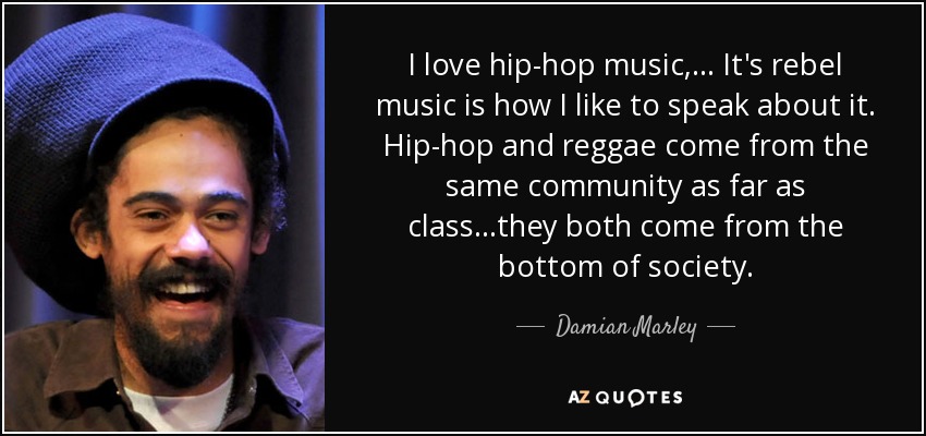 I love hip-hop music, ... It's rebel music is how I like to speak about it. Hip-hop and reggae come from the same community as far as class...they both come from the bottom of society. - Damian Marley