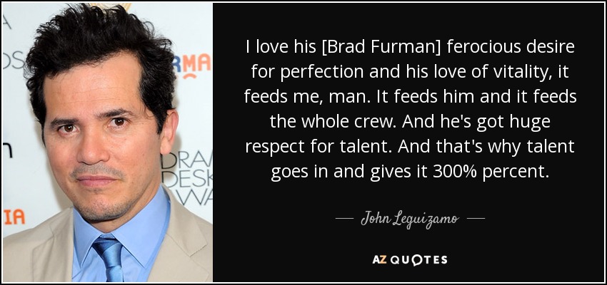 I love his [Brad Furman] ferocious desire for perfection and his love of vitality, it feeds me, man. It feeds him and it feeds the whole crew. And he's got huge respect for talent. And that's why talent goes in and gives it 300% percent. - John Leguizamo