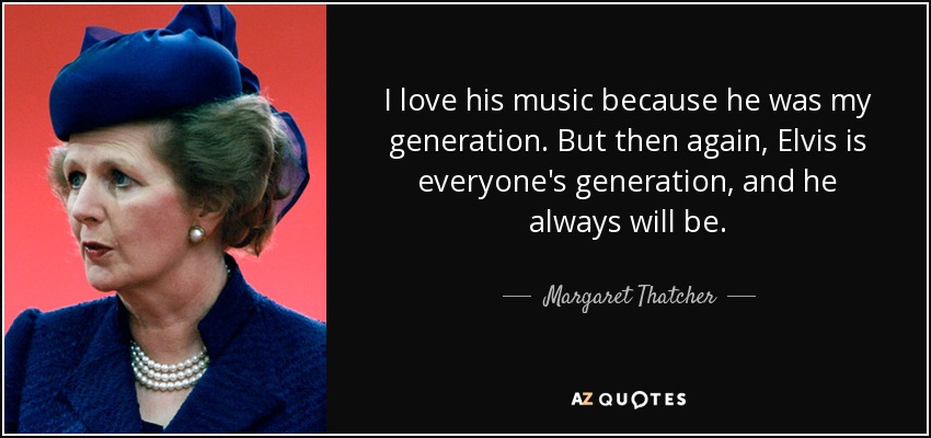 I love his music because he was my generation. But then again, Elvis is everyone's generation, and he always will be. - Margaret Thatcher