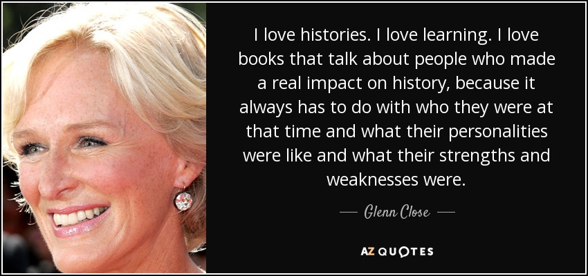 I love histories. I love learning. I love books that talk about people who made a real impact on history, because it always has to do with who they were at that time and what their personalities were like and what their strengths and weaknesses were. - Glenn Close