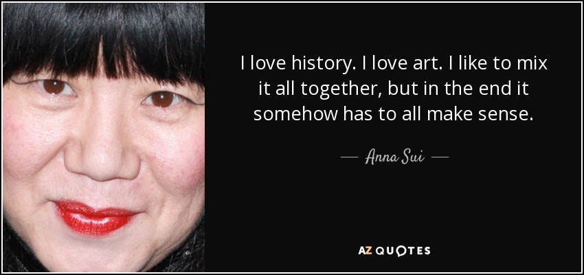 I love history. I love art. I like to mix it all together, but in the end it somehow has to all make sense. - Anna Sui