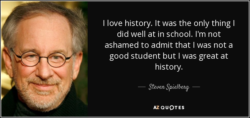 I love history. It was the only thing I did well at in school. I'm not ashamed to admit that I was not a good student but I was great at history. - Steven Spielberg