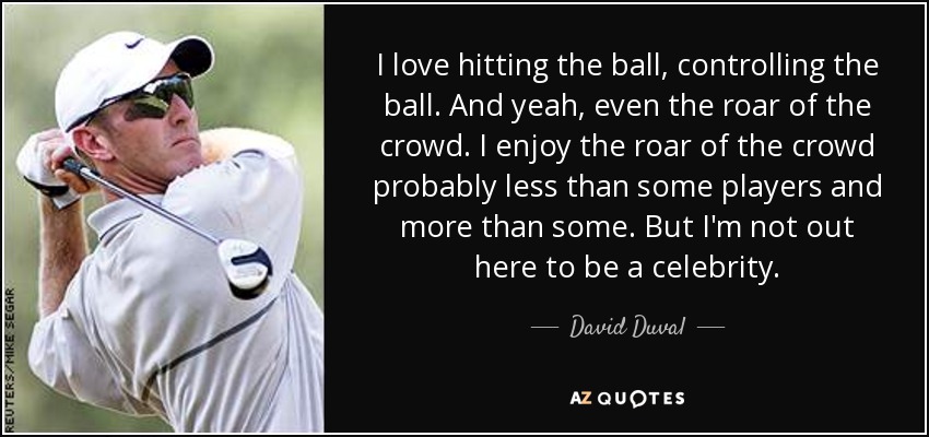 I love hitting the ball, controlling the ball. And yeah, even the roar of the crowd. I enjoy the roar of the crowd probably less than some players and more than some. But I'm not out here to be a celebrity. - David Duval