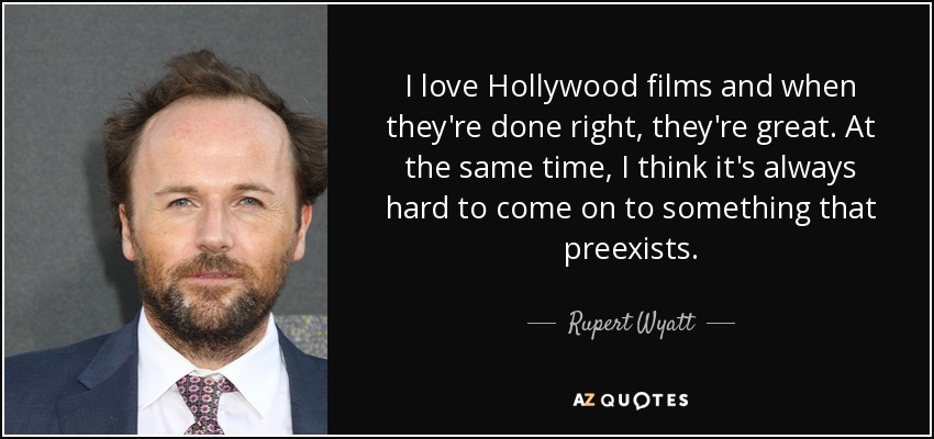 I love Hollywood films and when they're done right, they're great. At the same time, I think it's always hard to come on to something that preexists. - Rupert Wyatt