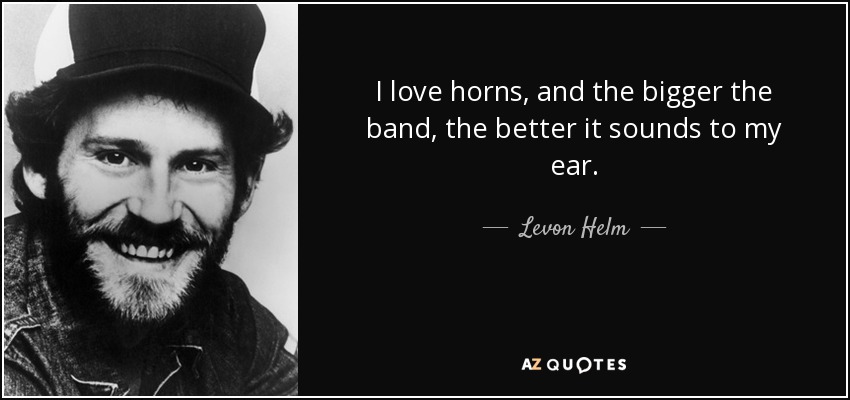 I love horns, and the bigger the band, the better it sounds to my ear. - Levon Helm