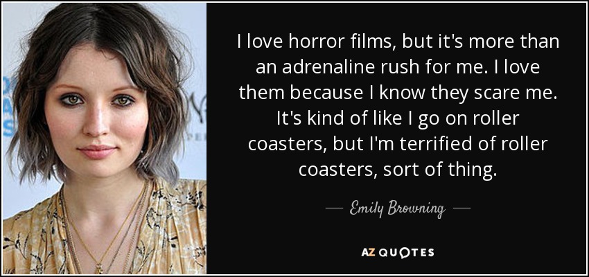 I love horror films, but it's more than an adrenaline rush for me. I love them because I know they scare me. It's kind of like I go on roller coasters, but I'm terrified of roller coasters, sort of thing. - Emily Browning