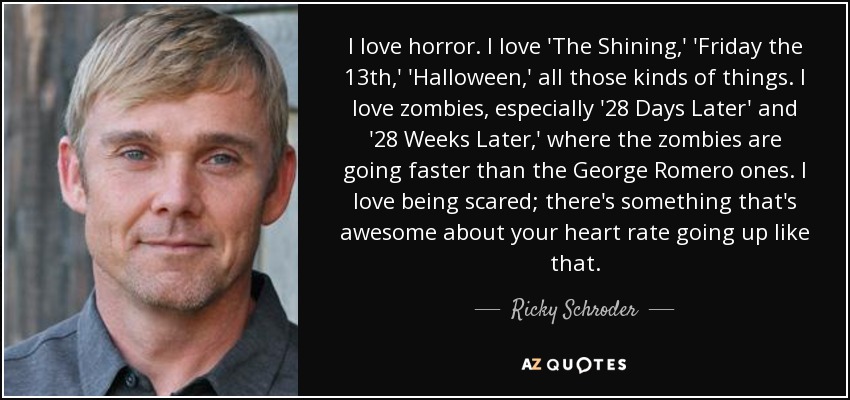 I love horror. I love 'The Shining,' 'Friday the 13th,' 'Halloween,' all those kinds of things. I love zombies, especially '28 Days Later' and '28 Weeks Later,' where the zombies are going faster than the George Romero ones. I love being scared; there's something that's awesome about your heart rate going up like that. - Ricky Schroder