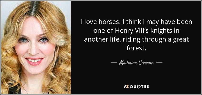 I love horses. I think I may have been one of Henry VIII’s knights in another life, riding through a great forest. - Madonna Ciccone