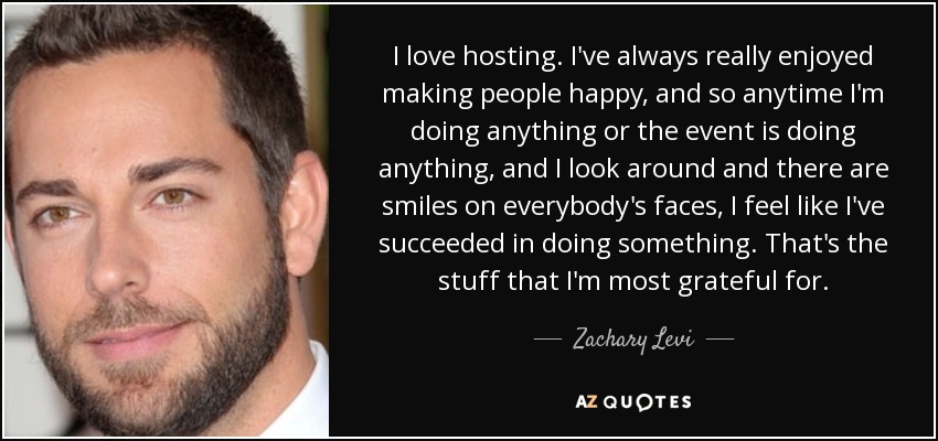 I love hosting. I've always really enjoyed making people happy, and so anytime I'm doing anything or the event is doing anything, and I look around and there are smiles on everybody's faces, I feel like I've succeeded in doing something. That's the stuff that I'm most grateful for. - Zachary Levi