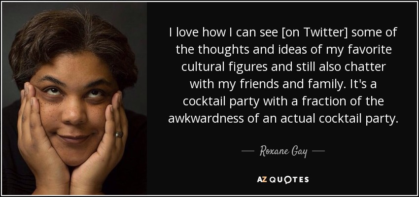 I love how I can see [on Twitter] some of the thoughts and ideas of my favorite cultural figures and still also chatter with my friends and family. It's a cocktail party with a fraction of the awkwardness of an actual cocktail party. - Roxane Gay