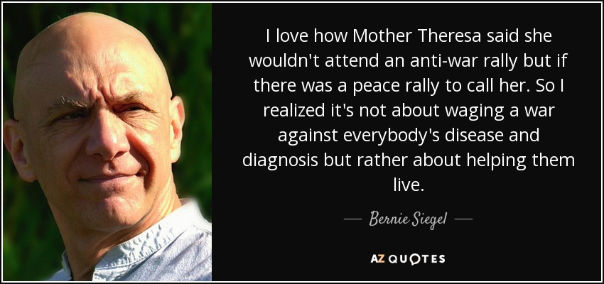 I love how Mother Theresa said she wouldn't attend an anti-war rally but if there was a peace rally to call her. So I realized it's not about waging a war against everybody's disease and diagnosis but rather about helping them live. - Bernie Siegel