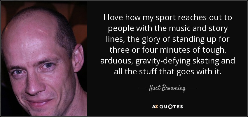I love how my sport reaches out to people with the music and story lines, the glory of standing up for three or four minutes of tough, arduous, gravity-defying skating and all the stuff that goes with it. - Kurt Browning